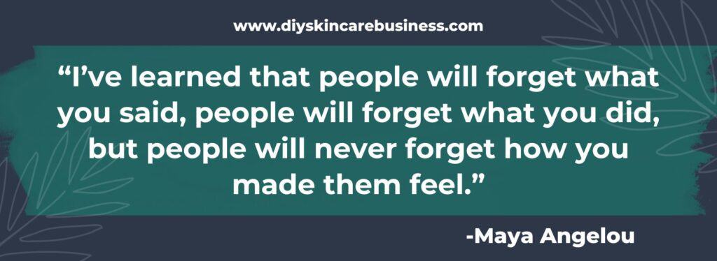 Maya Angelou quote, "I've learned that people will forget what you said, people will forget what you did, but people will never forget how you made them feel."